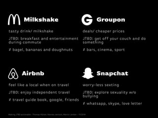 Airbnb
feel like a local when on travel
!
JTBD: enjoy independent travel
!
≠ travel guide book, google, friends
Snapchat
worry-less sexting
!
JTBD: explore sexuality w/o
bullying
!
≠ whatsapp, skype, love letter
Groupon
deals/ cheaper prices
!
JTBD: get off your couch and do
something
!
≠ bars, cinema, sport
Milkshake
tasty drink/ milkshake
!
JTBD: breakfast and entertainment
during commute
!
≠ bagel, bananas and doughnuts
Making JTBD actionable - Thomas Hütter, Hannes Jentsch, Martin Jordan - 11/2014
 