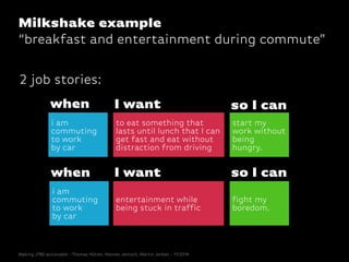 when
i am
commuting
to work
by car
to eat something that
lasts until lunch that I can
get fast and eat without
distraction from driving
I want
entertainment while
being stuck in traffic
I want
i am
commuting
to work
by car
when
start my
work without
being
hungry.
so I can
fight my
boredom.
so I can
2 job stories:
Making JTBD actionable - Thomas Hütter, Hannes Jentsch, Martin Jordan - 11/2014
Milkshake example
“breakfast and entertainment during commute”
 