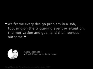 “We frame every design problem in a Job,
focusing on the triggering event or situation,
the motivation and goal, and the intended
outcome.”
— PA U L A DA M S
V P o f P r o d u c t , I n t e r c o m
Making JTBD actionable - Thomas Hütter, Hannes Jentsch, Martin Jordan - 11/2014
 