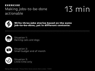 EX E R C I S E
Making jobs-to-be-done
actionable
13 min
Write three jobs stories based on the same
job-to-be-done, yet in different contexts:
Situation 1:
Raining cats and dogs
Situation 2:
Small budget end of month
Situation 3:
Little time only
Making JTBD actionable - Thomas Hütter, Hannes Jentsch, Martin Jordan - 11/2014
 