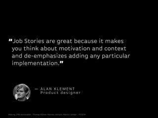 “Job Stories are great because it makes
you think about motivation and context
and de-emphasizes adding any particular
implementation.”
— A L A N K L E M E N T
P ro d u c t d e s i g n e r
Making JTBD actionable - Thomas Hütter, Hannes Jentsch, Martin Jordan - 11/2014
 