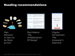 Reading recommendations
Paul Adams:
‘The
Dribbblisation
Of Design’
Clayton
Christensen:
‘The
Innovator’s
Dilemma’
Alan
Klement:
‘A Jobs-to-
be-Done
primer’
Making JTBD actionable - Thomas Hütter, Hannes Jentsch, Martin Jordan - 11/2014
 