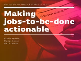 Making
jobs-to-be-done
actionable
VO L K S WAG E N 3 rd S PAC E / N O V E M B E R 2 6 , 2 0 1 4
Hannes Jentsch,
Thomas Hüt...