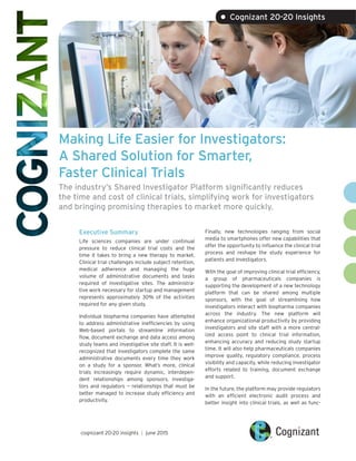 Making Life Easier for Investigators:
A Shared Solution for Smarter,
Faster Clinical Trials
The industry’s Shared Investigator Platform significantly reduces
the time and cost of clinical trials, simplifying work for investigators
and bringing promising therapies to market more quickly.
Executive Summary
Life sciences companies are under continual
pressure to reduce clinical trial costs and the
time it takes to bring a new therapy to market.
Clinical trial challenges include subject retention,
medical adherence and managing the huge
volume of administrative documents and tasks
required of investigative sites. The administra-
tive work necessary for startup and management
represents approximately 30% of the activities
required for any given study.
Individual biopharma companies have attempted
to address administrative inefficiencies by using
Web-based portals to streamline information
flow, document exchange and data access among
study teams and investigative site staff. It is well-
recognized that investigators complete the same
administrative documents every time they work
on a study for a sponsor. What’s more, clinical
trials increasingly require dynamic, interdepen-
dent relationships among sponsors, investiga-
tors and regulators — relationships that must be
better managed to increase study efficiency and
productivity.
Finally, new technologies ranging from social
media to smartphones offer new capabilities that
offer the opportunity to influence the clinical trial
process and reshape the study experience for
patients and investigators.
With the goal of improving clinical trial efficiency,
a group of pharmaceuticals companies is
supporting the development of a new technology
platform that can be shared among multiple
sponsors, with the goal of streamlining how
investigators interact with biopharma companies
across the industry. The new platform will
enhance organizational productivity by providing
investigators and site staff with a more central-
ized access point to clinical trial information,
enhancing accuracy and reducing study startup
time. It will also help pharmaceuticals companies
improve quality, regulatory compliance, process
visibility and capacity, while reducing investigator
efforts related to training, document exchange
and support.
In the future, the platform may provide regulators
with an efficient electronic audit process and
better insight into clinical trials, as well as func-
cognizant 20-20 insights | june 2015
• Cognizant 20-20 Insights
 