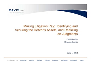 Making Litigation Pay: Identifying and
Securing the Debtor’s Assets, and Realizing
                             on Judgments
                                   David Foulds
                                 Brandon Barnes




                                    June 6, 2012
 