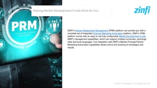 © ZINFI Technologies Inc. All Rights Reserved.
ZINFI’s Partner Relationship Management (PRM) platform can provide you with a
complete set of integrated Channel Marketing Automation platform. ZINFI’s PRM
platform comes with an easy to use fully configurable Market Development Funds
(MDF) management capabilities, which can support multiple currencies, exchange
rates and local languages. Full integration with ZINFI’s Market-Through Partner
Marketing Automation capabilities allows end to end tracking of campaigns and
results.
Making Market Development Funds Work for You
 
