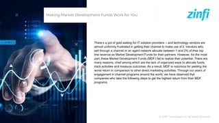 © ZINFI Technologies Inc. All Rights Reserved.
There’s a pot of gold waiting for IT solution providers – and technology vendors are
almost uniformly frustrated in getting their channel to make use of it. Vendors who
sell through a channel or an agent network allocate between 1 and 2% of their top
line revenue as Market Development Funds for their partners. However, for the most
part, these Market Development Funds (MDF) fail to realize their potential. There are
many reasons, chief among which are the lack of organized ways to allocate funds,
track activities and measure outcomes. As a result, MDF is notorious for yielding the
worst return in comparison to other direct marketing activities. Through our years of
engagement in channel programs around the world, we have observed that
companies who take the following steps to get the highest return from their MDF
programs.
Making Market Development Funds Work for You
 