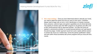 © ZINFI Technologies Inc. All Rights Reserved.
2. Set a clear strategy – Once you have determined where to allocate your funds,
you need to determine where and how you want to drive return: marketers
always need to begin with an end in mind. Identification of markets, business
lines, products, customer types and partner capabilities are all critical elements.
The majority of vendors open their MDF programs to all partners and offer a 50
to 80% reimbursement rate for approved activities - but often the funds are
wasted in unproductive activities, or unused because partners can’t get beyond
the planning stage. A better approach would be to pick a tightly defined solution
or product set, focus on a market area, narrow the partner qualification criteria,
and work within those boundaries with proven programs that you know will drive
results.
Making Market Development Funds Work for You
 