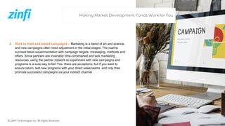 © ZINFI Technologies Inc. All Rights Reserved.
3. Stick to tried and tested campaigns – Marketing is a blend of art and science,
and new campaigns often need adjustment in the initial stages. The road to
success takes experimentation with campaign targets, messaging, methods and
offers. Since partners are invariably time-constrained and lack marketing
resources, using the partner network to experiment with new campaigns and
programs is a sure way to fail. Yes, there are exceptions, but if you want to
ensure return, test new programs with your direct sales teams, and only then
promote successful campaigns via your indirect channel.
Making Market Development Funds Work for You
 