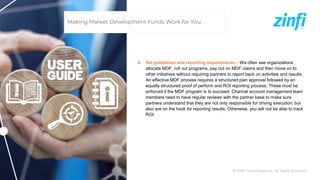 © ZINFI Technologies Inc. All Rights Reserved.
4. Set guidelines and reporting requirements – We often see organizations
allocate MDF, roll out programs, pay out on MDF claims and then move on to
other initiatives without requiring partners to report back on activities and results.
An effective MDF process requires a structured plan approval followed by an
equally structured proof of perform and ROI reporting process. These must be
enforced if the MDF program is to succeed. Channel account management team
members need to have regular reviews with the partner base to make sure
partners understand that they are not only responsible for driving execution, but
also are on the hook for reporting results. Otherwise, you will not be able to track
ROI.
Making Market Development Funds Work for You
 