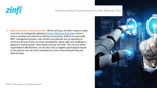 © ZINFI Technologies Inc. All Rights Reserved.
5. Deploy localized, automated tools– We are all busy, but there is way to create
more time: by strategically deploying Channel Marketing Automation tools to
reduce workload and streamline tracking and reporting. Without an automated
MDF management process, both vendors and partners end up spending an
enormous amount of time via email, spreadsheet, phone calls, and meetings to
approve a marketing plan, track results and pay out funds. This not only drains
organizational effectiveness, but can also have a negative psychological impact
on the partner, who will not be energized by a time-consuming planning and
claim process.
Making Market Development Funds Work for You
 