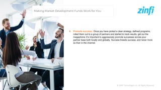 © ZINFI Technologies Inc. All Rights Reserved.
6. Promote success– Once you have picked a clear strategy, defined programs,
rolled them out to a group of partners and started to track results, get out the
megaphone. It’s important to aggressively promote successes across your
partner base both locally and globally. Success breeds success, and never more
so than in the channel.
Making Market Development Funds Work for You
 