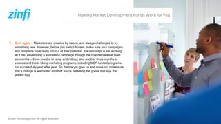 © ZINFI Technologies Inc. All Rights Reserved.
7. Do it again – Marketers are creative by nature, and always challenged to try
something new. However, before you switch horses, make sure your campaigns
and programs have really run out of their potential. If a campaign is still working,
let it roll. Developing a successful campaign through the channel takes at least
six months – three months to ramp and roll out, and another three months to
execute and track. Many marketing programs, including MDF-funded programs,
run successfully year after year. So, before you give up and move on, make sure
that a change is warranted and that you’re not killing the goose that lays the
golden egg.
Making Market Development Funds Work for You
 