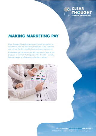 MAKING MARKETING PAY

Clear Thought Consulting works with small businesses to
equip them with the marketing strategies, skills, suppliers
and set-up that they need to become bigger businesses.

Clients who get the most from working with us tend to sell
products or services that require a little thought – usually,
but not always, in a business-to-business setting.




                                                                 SMART THINKING STRAIGHT TALKING GETS RESULTS
                                                        t 0117 325 77 25 e info@clear-thought.co.uk w www.clear-thought.co.uk
 