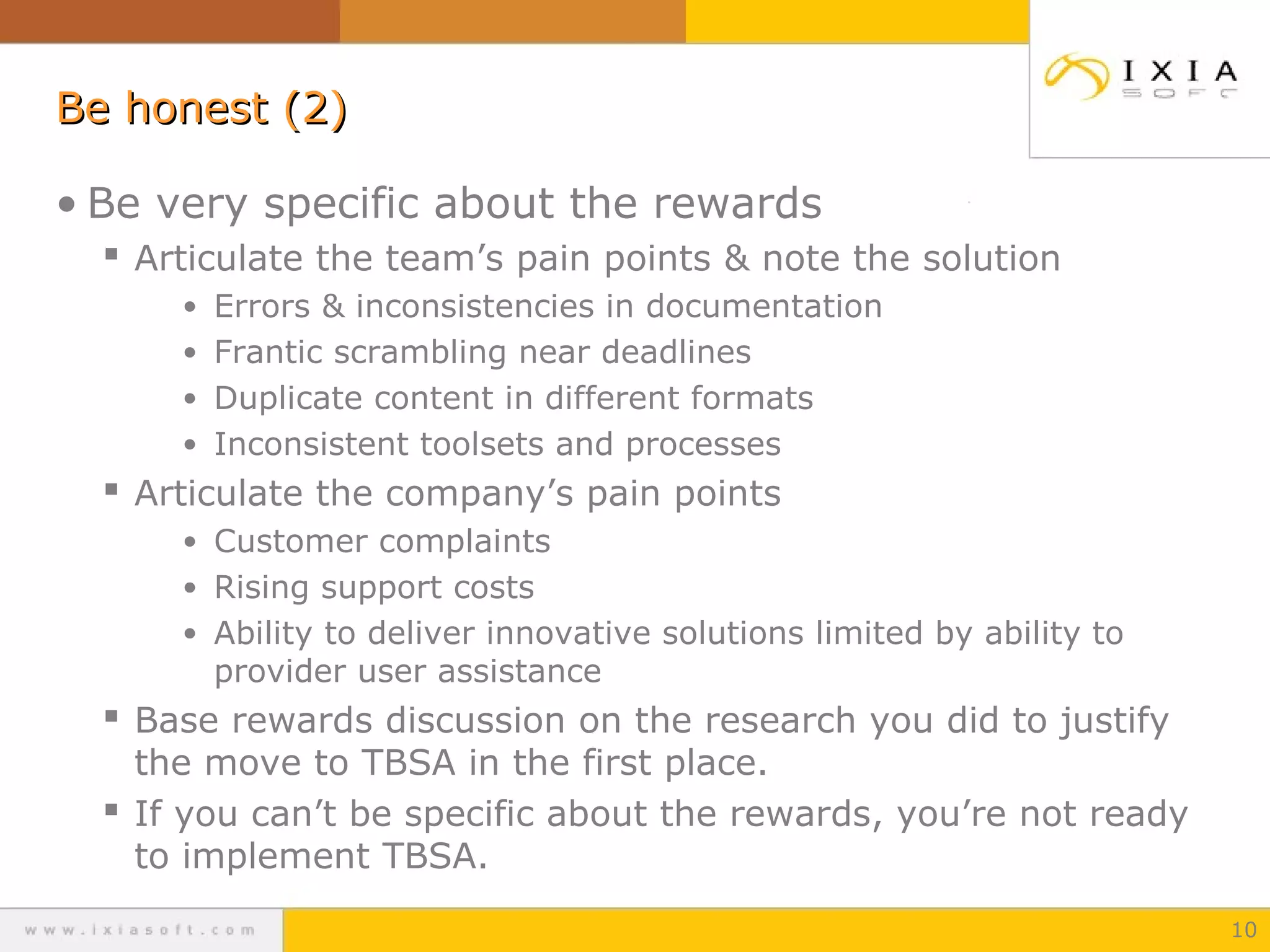 Be honest (2)
• Be very specific about the rewards
 Articulate the team’s pain points & note the solution
• Errors & inconsistencies in documentation
• Frantic scrambling near deadlines
• Duplicate content in different formats
• Inconsistent toolsets and processes

 Articulate the company’s pain points
• Customer complaints
• Rising support costs
• Ability to deliver innovative solutions limited by ability to

provider user assistance

 Base rewards discussion on the research you did to justify

the move to TBSA in the first place.
 If you can’t be specific about the rewards, you’re not ready
to implement TBSA.
10

 