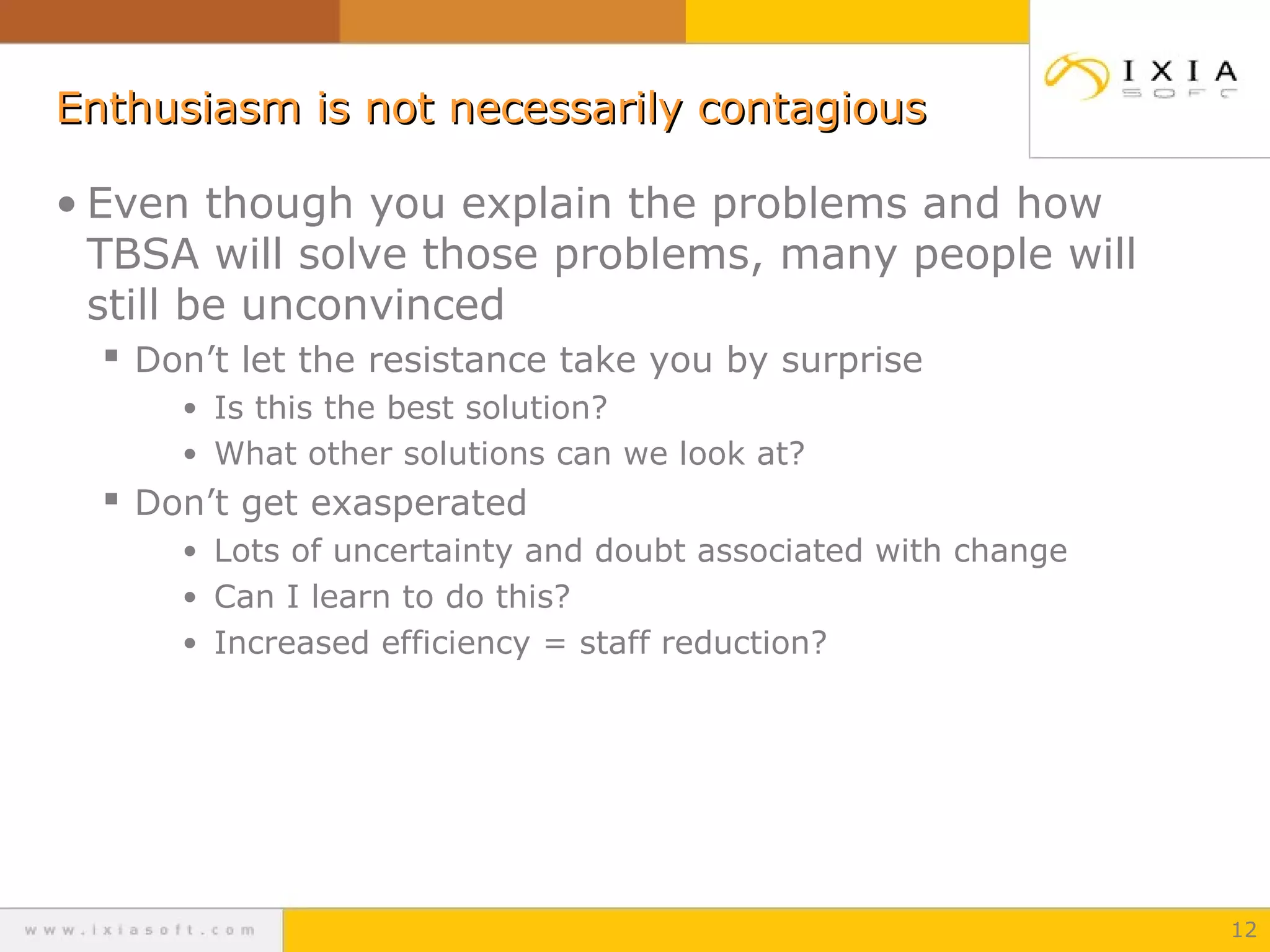 Enthusiasm is not necessarily contagious
• Even though you explain the problems and how
TBSA will solve those problems, many people will
still be unconvinced
 Don’t let the resistance take you by surprise
• Is this the best solution?
• What other solutions can we look at?

 Don’t get exasperated
• Lots of uncertainty and doubt associated with change
• Can I learn to do this?
• Increased efficiency = staff reduction?

12

 