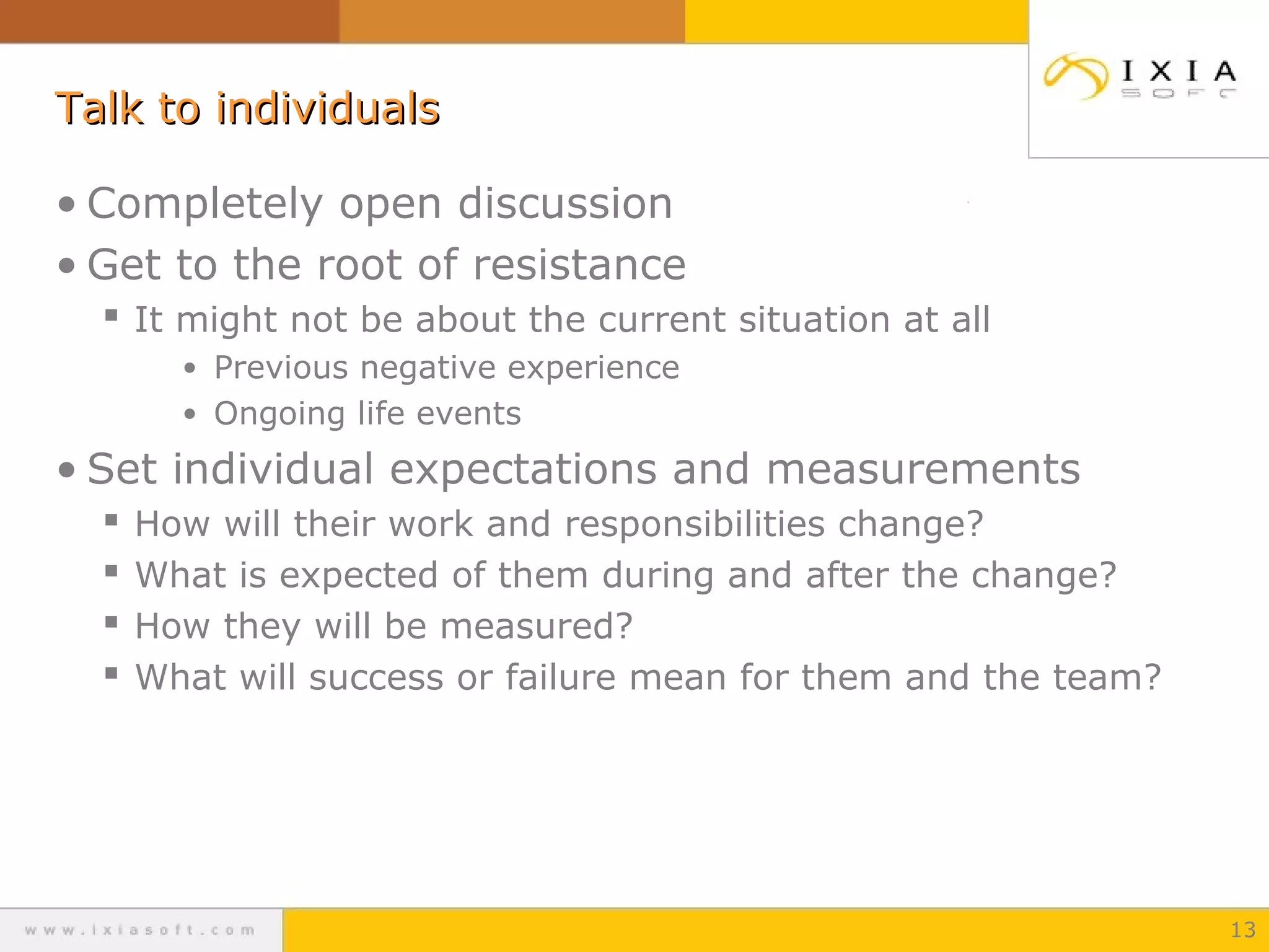 Talk to individuals
• Completely open discussion
• Get to the root of resistance
 It might not be about the current situation at all
• Previous negative experience
• Ongoing life events

• Set individual expectations and measurements





How will their work and responsibilities change?
What is expected of them during and after the change?
How they will be measured?
What will success or failure mean for them and the team?

13

 