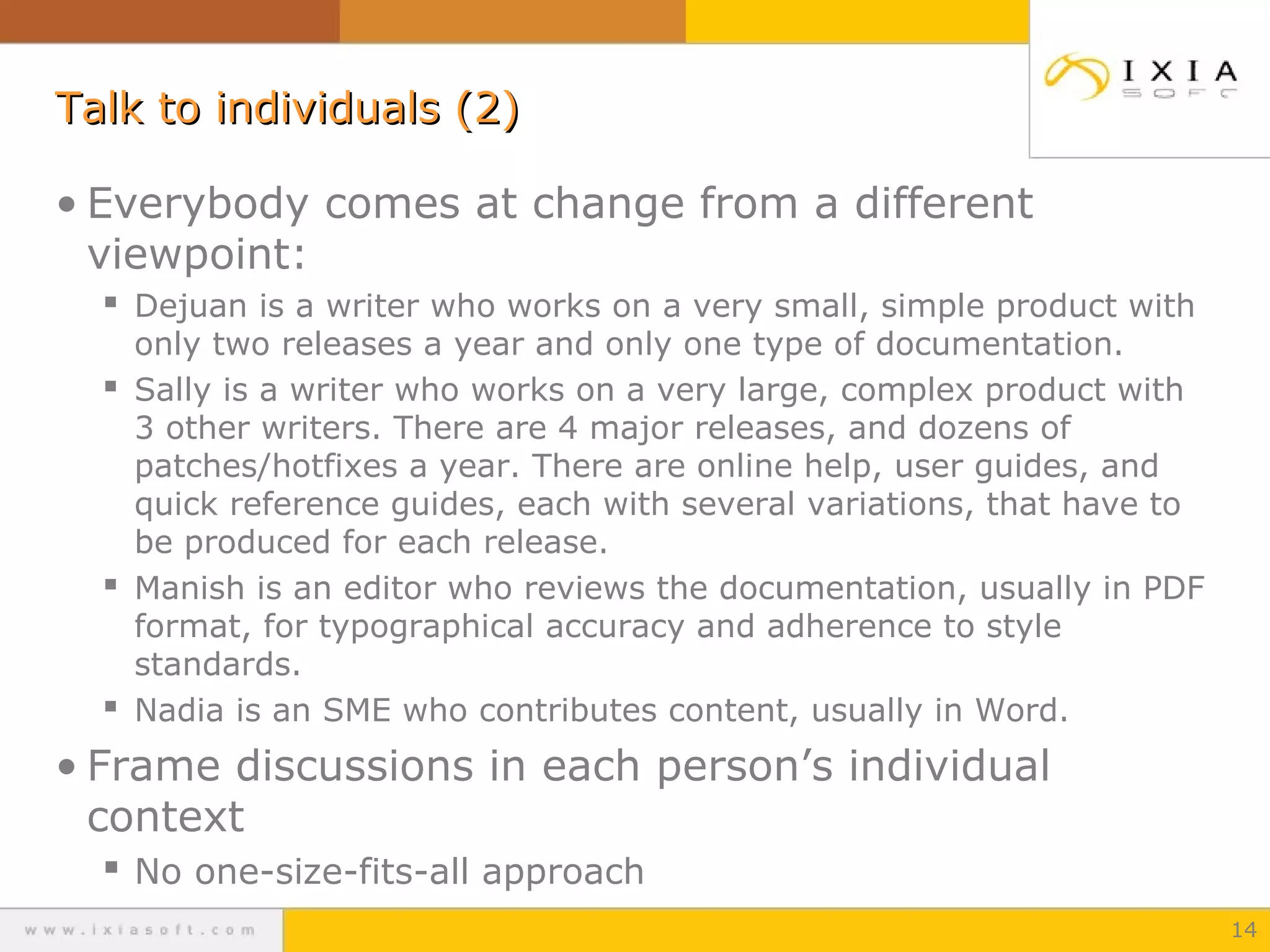 Talk to individuals (2)
• Everybody comes at change from a different
viewpoint:
 Dejuan is a writer who works on a very small, simple product with

only two releases a year and only one type of documentation.
 Sally is a writer who works on a very large, complex product with
3 other writers. There are 4 major releases, and dozens of
patches/hotfixes a year. There are online help, user guides, and
quick reference guides, each with several variations, that have to
be produced for each release.
 Manish is an editor who reviews the documentation, usually in PDF
format, for typographical accuracy and adherence to style
standards.
 Nadia is an SME who contributes content, usually in Word.

• Frame discussions in each person’s individual
context
 No one-size-fits-all approach
14

 