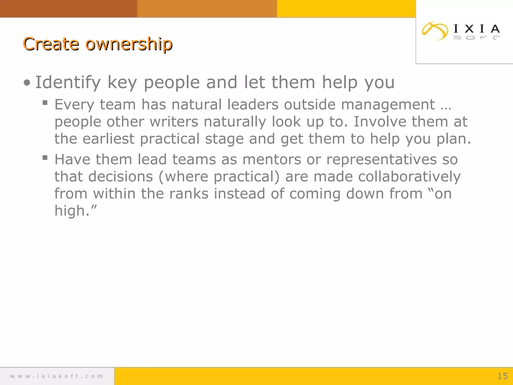 Create ownership
• Identify key people and let them help you
 Every team has natural leaders outside management …

people other writers naturally look up to. Involve them at
the earliest practical stage and get them to help you plan.
 Have them lead teams as mentors or representatives so
that decisions (where practical) are made collaboratively
from within the ranks instead of coming down from “on
high.”

15

 