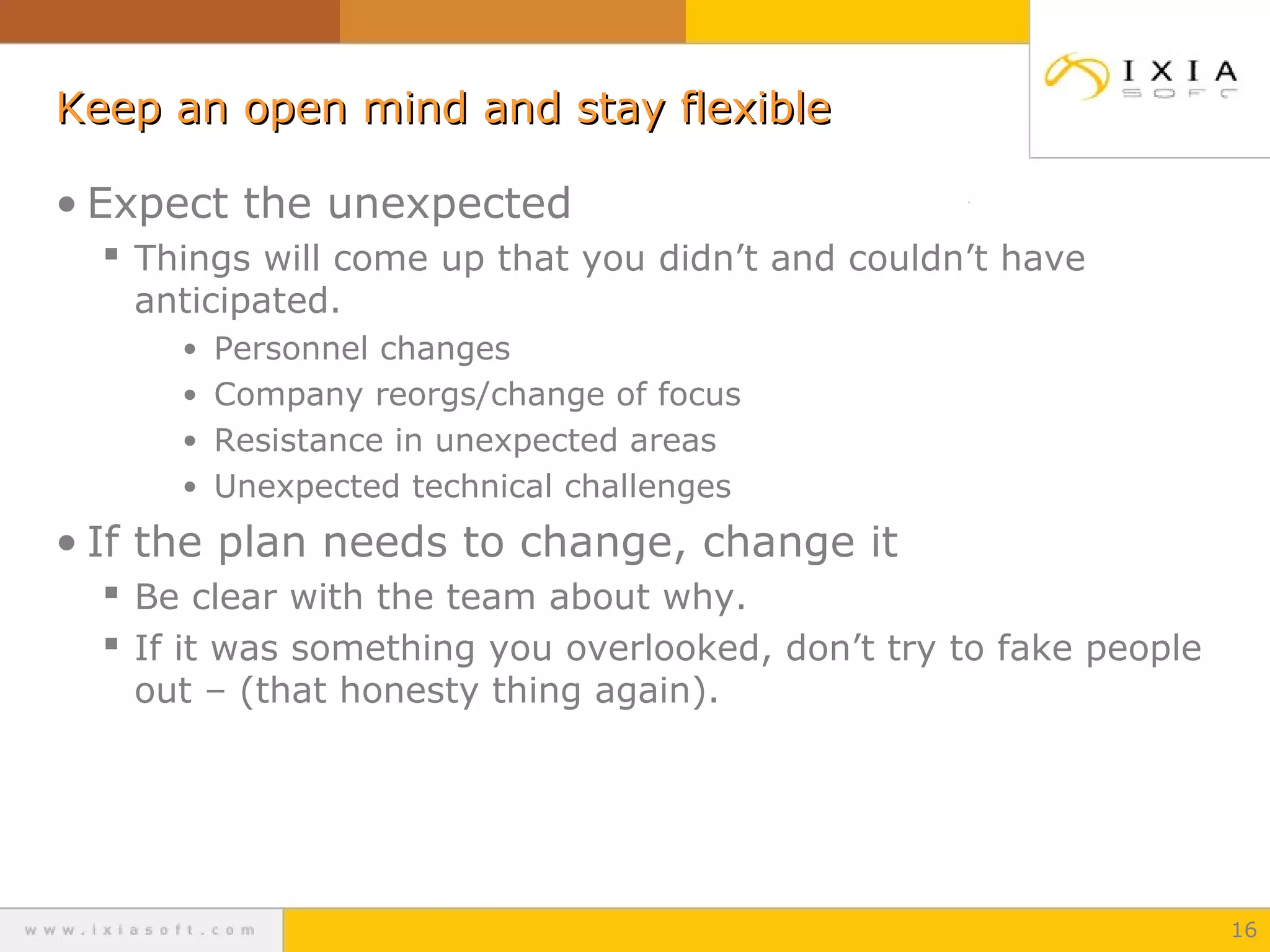 Keep an open mind and stay flexible
• Expect the unexpected
 Things will come up that you didn’t and couldn’t have
anticipated.

• Personnel changes
• Company reorgs/change of focus
• Resistance in unexpected areas
• Unexpected technical challenges

• If the plan needs to change, change it
 Be clear with the team about why.
 If it was something you overlooked, don’t try to fake people
out – (that honesty thing again).

16

 