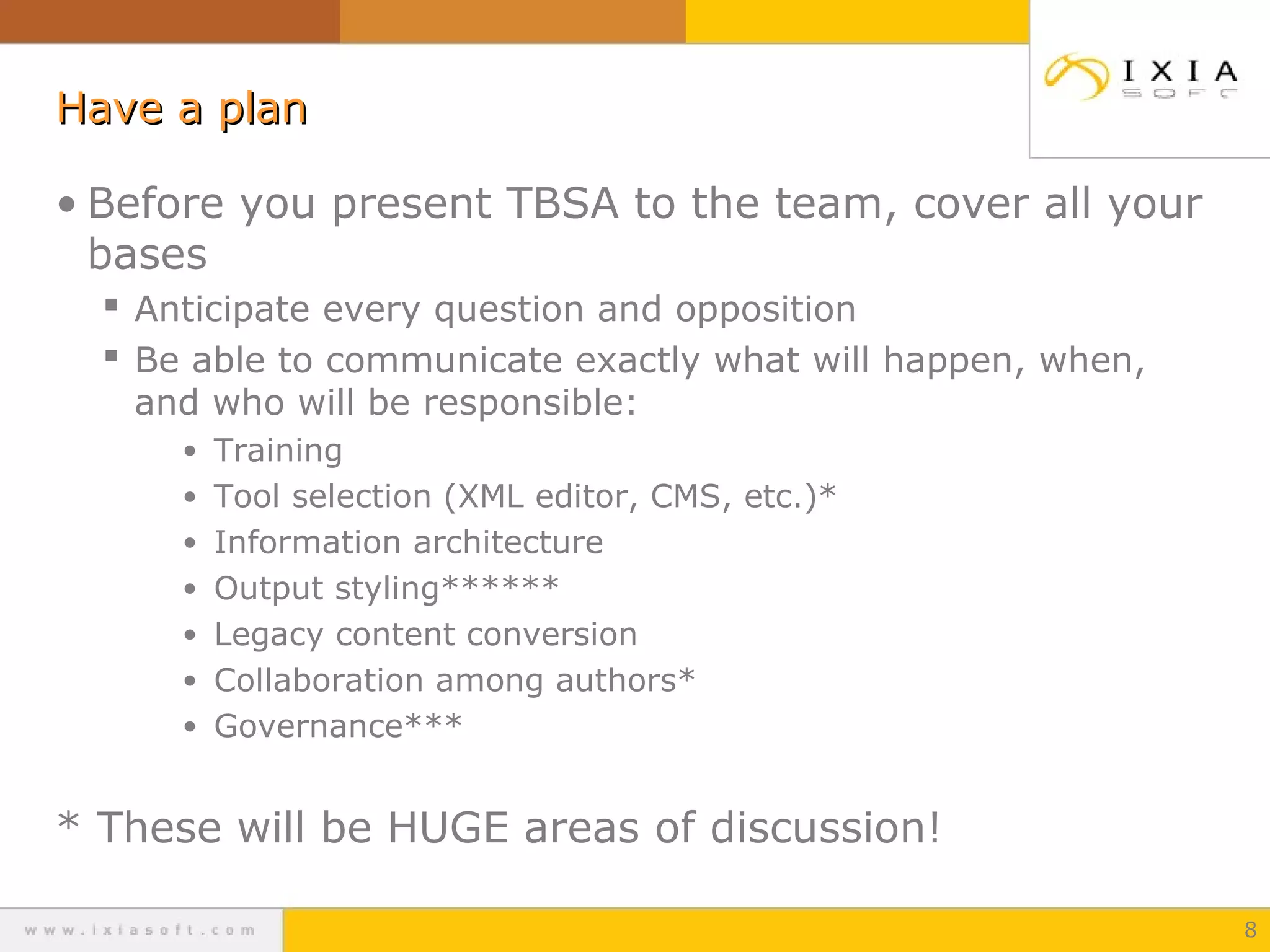 Have a plan
• Before you present TBSA to the team, cover all your
bases
 Anticipate every question and opposition
 Be able to communicate exactly what will happen, when,
and who will be responsible:
• Training
• Tool selection (XML editor, CMS, etc.)*
• Information architecture
• Output styling******
• Legacy content conversion
• Collaboration among authors*
• Governance***

* These will be HUGE areas of discussion!
8

 