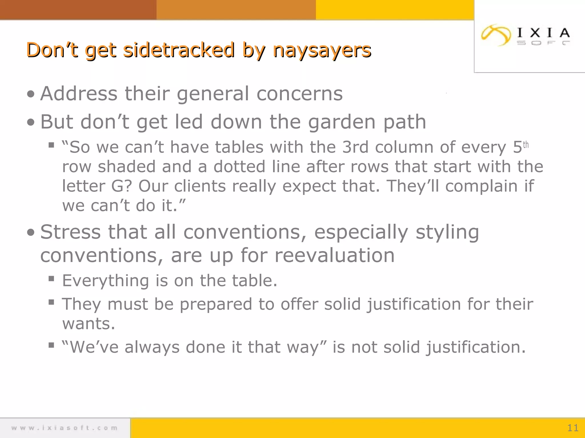 Don’t get sidetracked by naysayersDon’t get sidetracked by naysayers
• Address their general concerns
• But don’t get led down the garden path
 “So we can’t have tables with the 3rd column of every 5th
row shaded and a dotted line after rows that start with the
letter G? Our clients really expect that. They’ll complain if
we can’t do it.”
• Stress that all conventions, especially styling
conventions, are up for reevaluation
 Everything is on the table.
 They must be prepared to offer solid justification for their
wants.
 “We’ve always done it that way” is not solid justification.
11
 