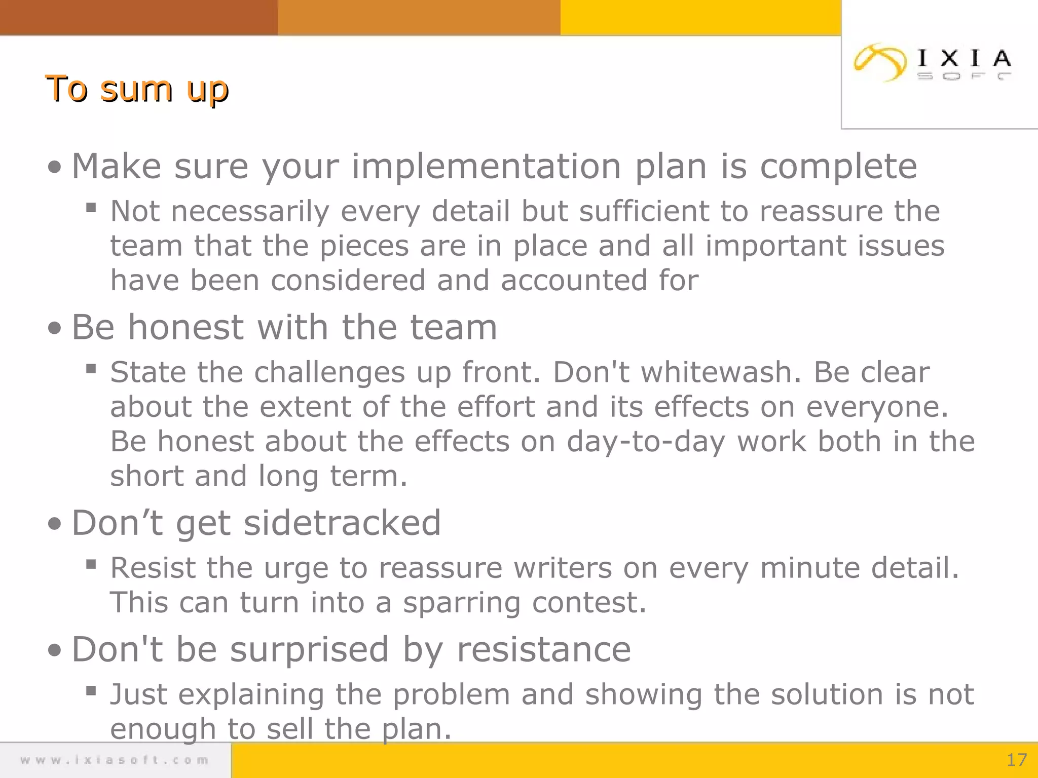 To sum upTo sum up
• Make sure your implementation plan is complete
 Not necessarily every detail but sufficient to reassure the
team that the pieces are in place and all important issues
have been considered and accounted for
• Be honest with the team
 State the challenges up front. Don't whitewash. Be clear
about the extent of the effort and its effects on everyone.
Be honest about the effects on day-to-day work both in the
short and long term.
• Don’t get sidetracked
 Resist the urge to reassure writers on every minute detail.
This can turn into a sparring contest.
• Don't be surprised by resistance
 Just explaining the problem and showing the solution is not
enough to sell the plan.
17
 