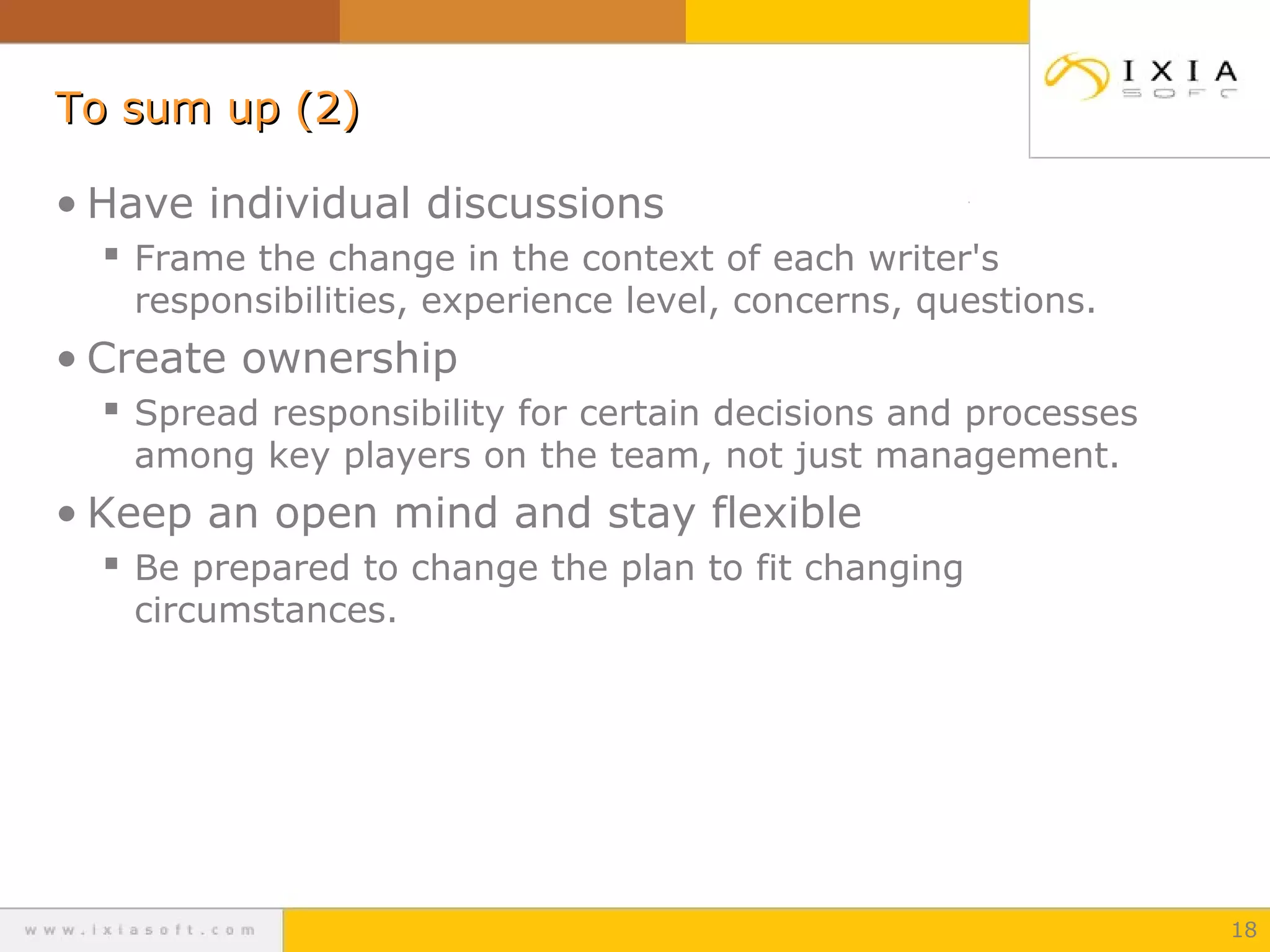 To sum up (2)To sum up (2)
• Have individual discussions
 Frame the change in the context of each writer's
responsibilities, experience level, concerns, questions.
• Create ownership
 Spread responsibility for certain decisions and processes
among key players on the team, not just management.
• Keep an open mind and stay flexible
 Be prepared to change the plan to fit changing
circumstances.
18
 