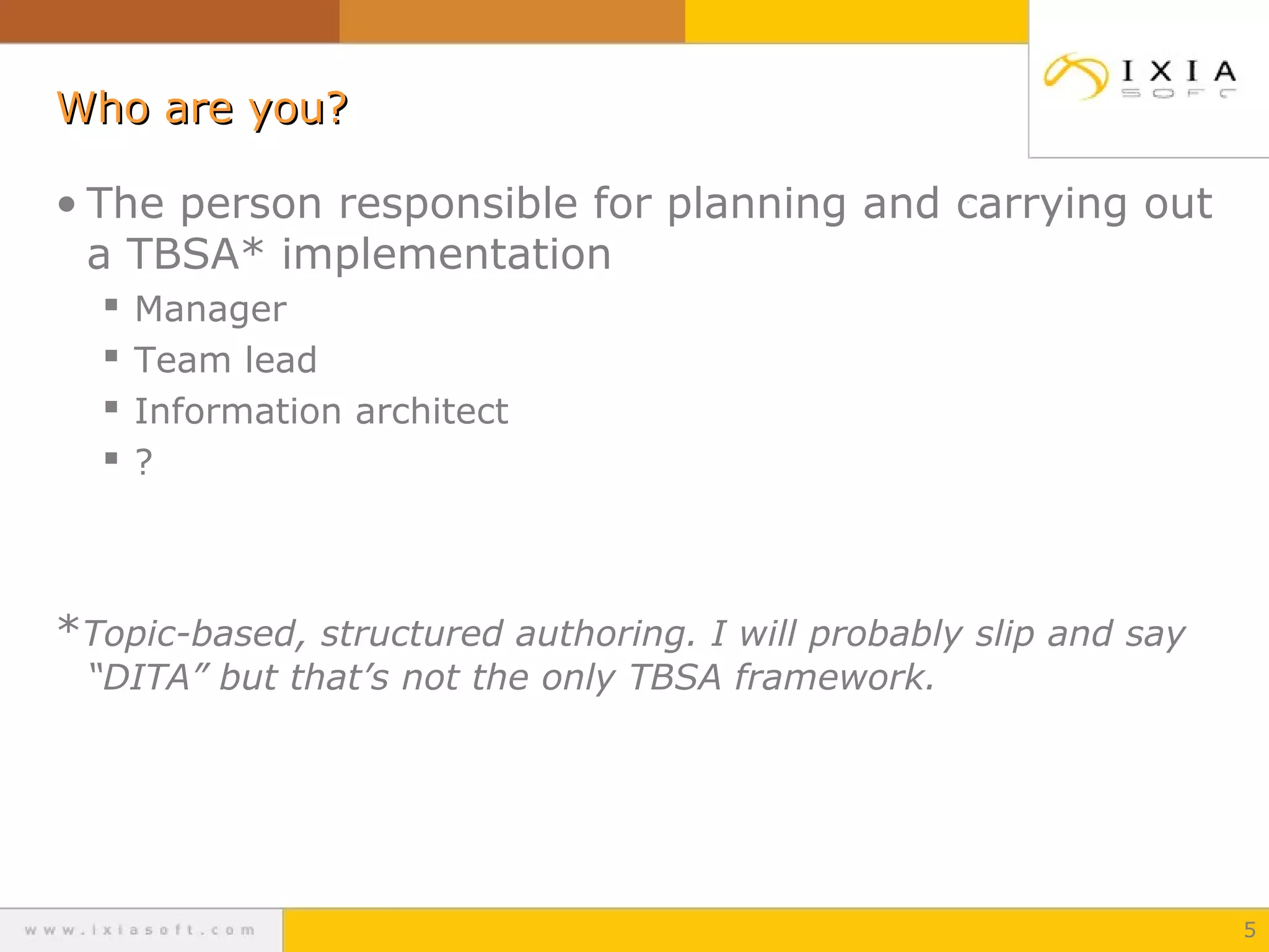 Who are you?Who are you?
• The person responsible for planning and carrying out
a TBSA* implementation
 Manager
 Team lead
 Information architect
 ?
*Topic-based, structured authoring. I will probably slip and say
“DITA” but that’s not the only TBSA framework.
5
 