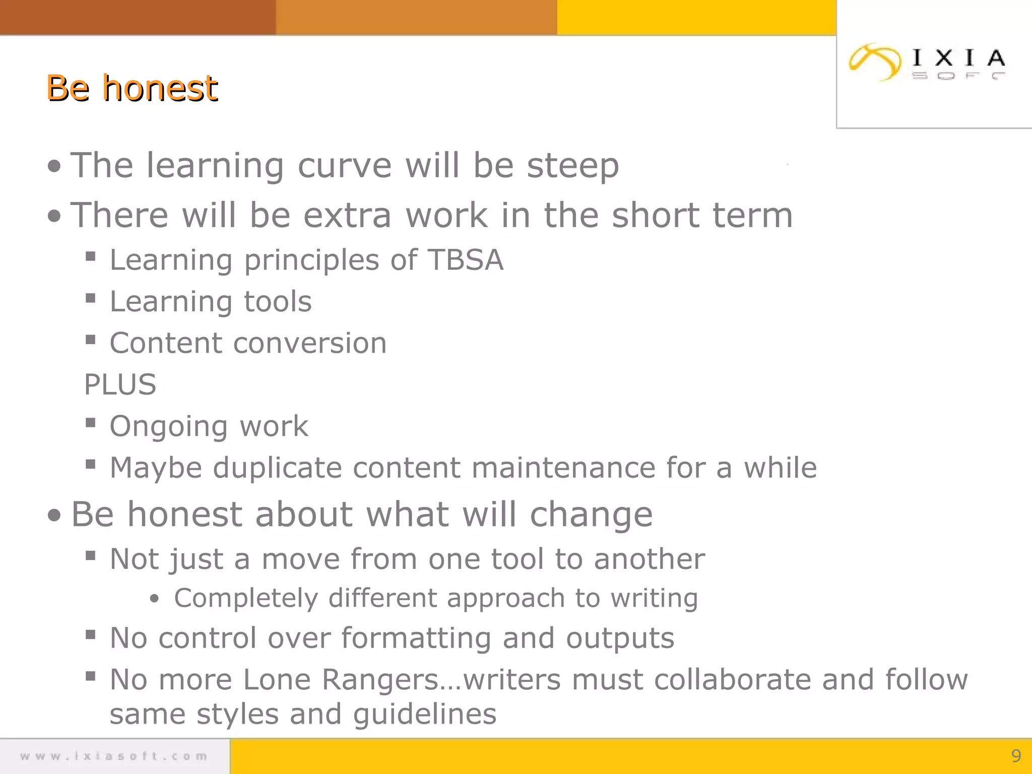 Be honestBe honest
• The learning curve will be steep
• There will be extra work in the short term
 Learning principles of TBSA
 Learning tools
 Content conversion
PLUS
 Ongoing work
 Maybe duplicate content maintenance for a while
• Be honest about what will change
 Not just a move from one tool to another
• Completely different approach to writing
 No control over formatting and outputs
 No more Lone Rangers…writers must collaborate and follow
same styles and guidelines
9
 