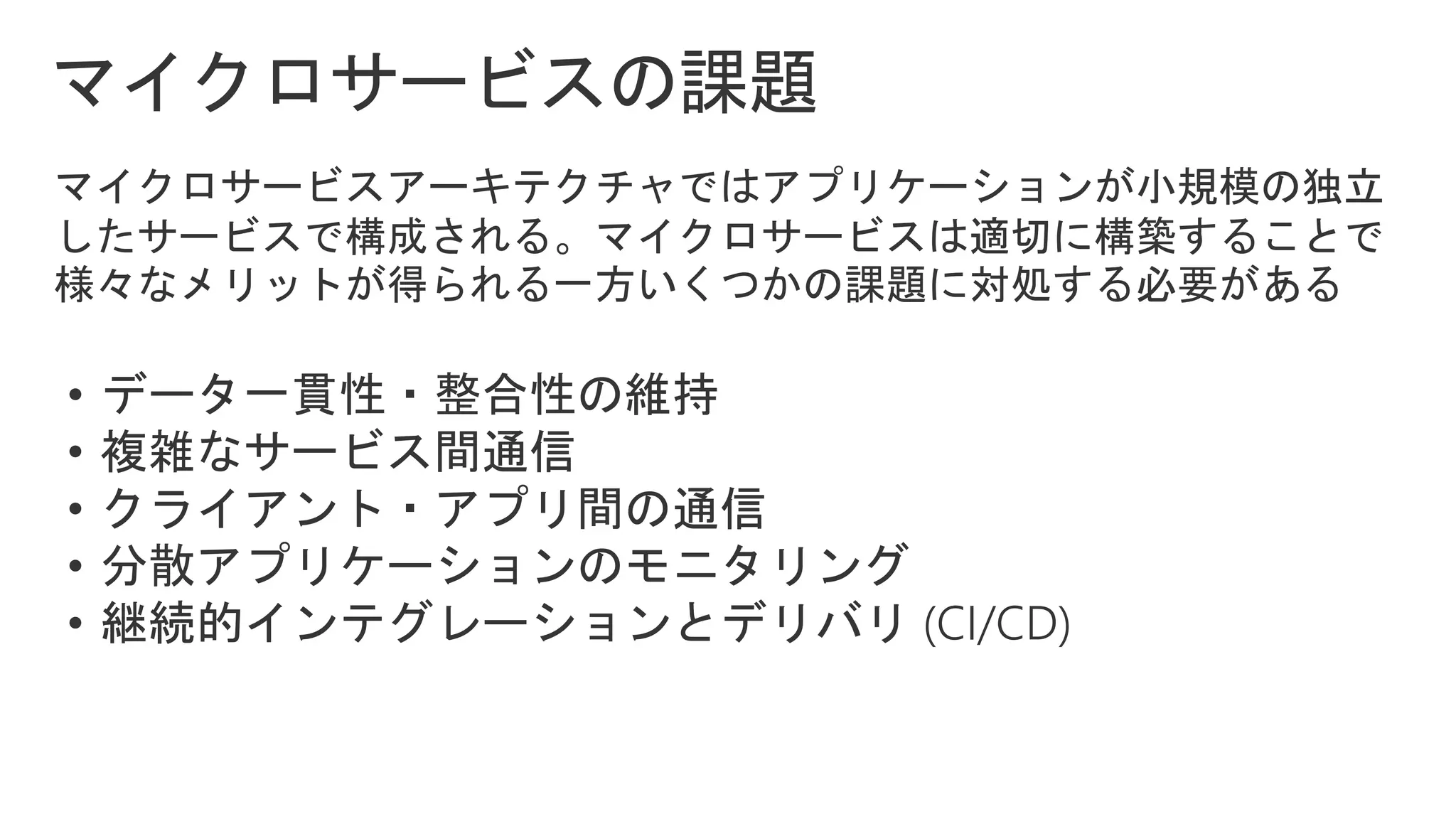 マイクロサービスアーキテクチャではアプリケーションが小規模の独立
したサービスで構成される。マイクロサービスは適切に構築することで
様々なメリットが得られる一方いくつかの課題に対処する必要がある
• データ一貫性・整合性の維持
• 複雑なサービス間通信
• クライアント・アプリ間の通信
• 分散アプリケーションのモニタリング
• 継続的インテグレーションとデリバリ (CI/CD)
 