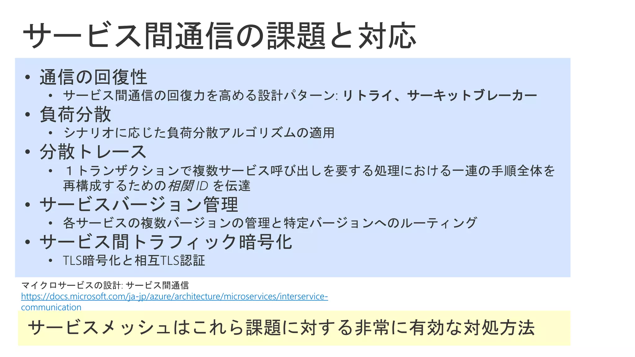 マイクロサービスの設計: サービス間通信
https://docs.microsoft.com/ja-jp/azure/architecture/microservices/interservice-
communication
• 通信の回復性
• サービス間通信の回復力を高める設計パターン: リトライ、サーキットブレーカー
• 負荷分散
• シナリオに応じた負荷分散アルゴリズムの適用
• 分散トレース
• １トランザクションで複数サービス呼び出しを要する処理における一連の手順全体を
再構成するための相関 ID を伝達
• サービスバージョン管理
• 各サービスの複数バージョンの管理と特定バージョンへのルーティング
• サービス間トラフィック暗号化
• TLS暗号化と相互TLS認証
 