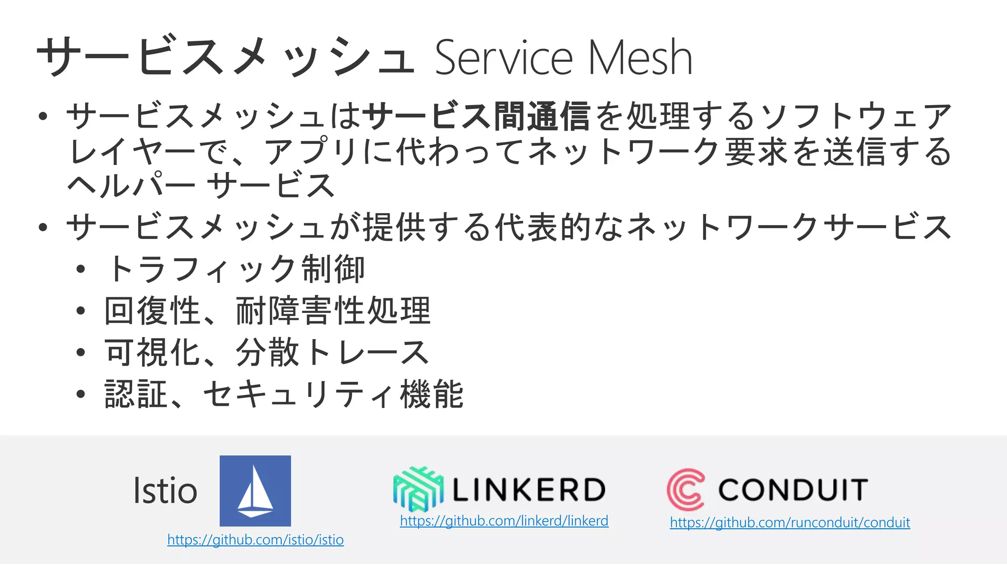 • サービスメッシュはサービス間通信を処理するソフトウェア
レイヤーで、アプリに代わってネットワーク要求を送信する
ヘルパー サービス
• サービスメッシュが提供する代表的なネットワークサービス
• トラフィック制御
• 回復性、耐障害性処理
• 可視化、分散トレース
• 認証、セキュリティ機能
https://github.com/istio/istio
https://github.com/linkerd/linkerd https://github.com/runconduit/conduit
 