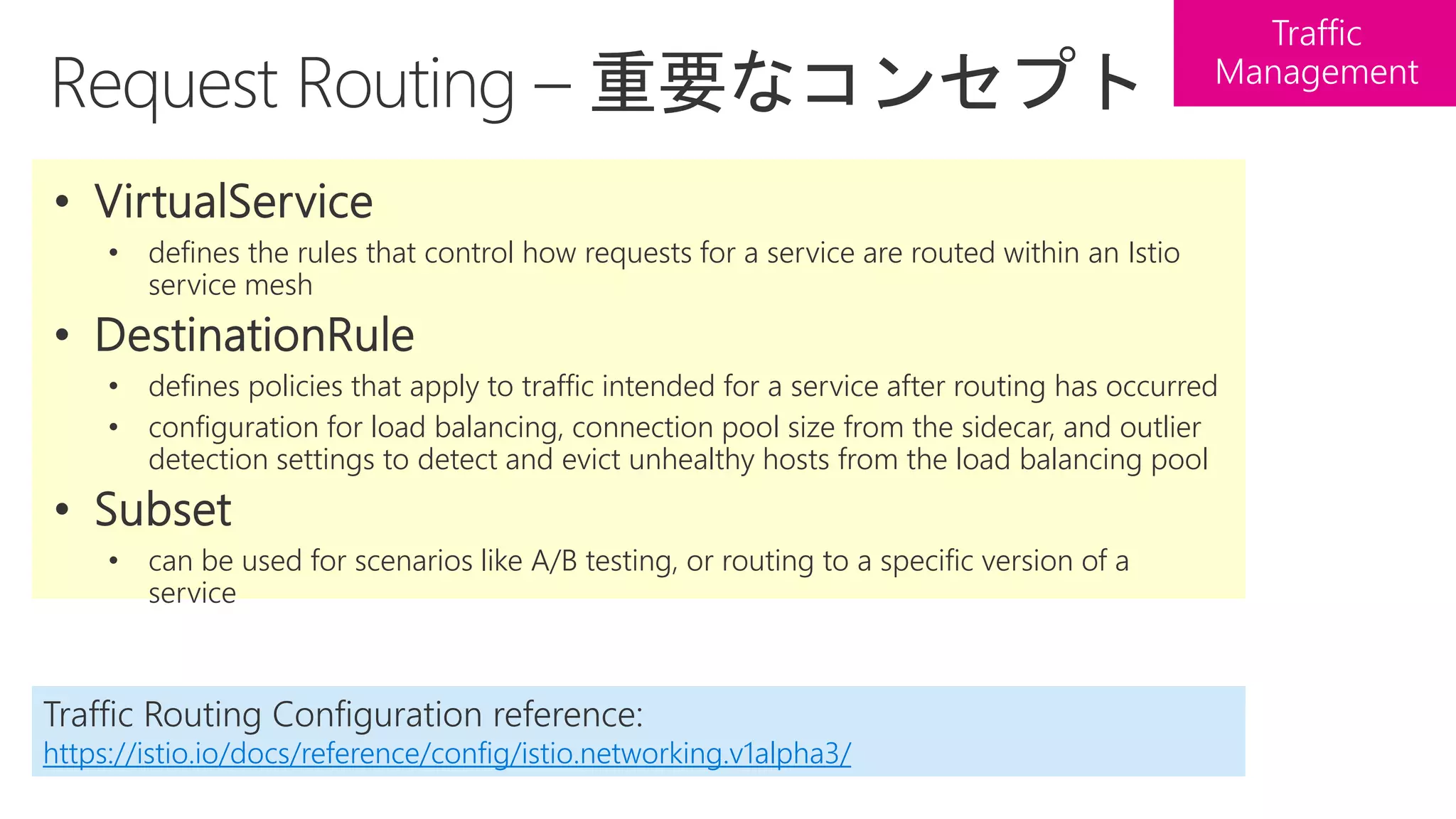 • defines the rules that control how requests for a service are routed within an Istio
service mesh
• defines policies that apply to traffic intended for a service after routing has occurred
• configuration for load balancing, connection pool size from the sidecar, and outlier
detection settings to detect and evict unhealthy hosts from the load balancing pool
• can be used for scenarios like A/B testing, or routing to a specific version of a
service
Traffic Routing Configuration reference:
https://istio.io/docs/reference/config/istio.networking.v1alpha3/
 