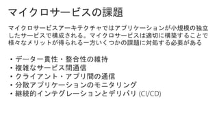 マイクロサービスアーキテクチャではアプリケーションが小規模の独立
したサービスで構成される。マイクロサービスは適切に構築することで
様々なメリットが得られる一方いくつかの課題に対処する必要がある
• データ一貫性・整合性の維持
• 複雑なサービス間通信
• クライアント・アプリ間の通信
• 分散アプリケーションのモニタリング
• 継続的インテグレーションとデリバリ (CI/CD)
 