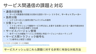 マイクロサービスの設計: サービス間通信
https://docs.microsoft.com/ja-jp/azure/architecture/microservices/interservice-
communication
• 通信の回復性
• サービス間通信の回復力を高める設計パターン: リトライ、サーキットブレーカー
• 負荷分散
• シナリオに応じた負荷分散アルゴリズムの適用
• 分散トレース
• １トランザクションで複数サービス呼び出しを要する処理における一連の手順全体を
再構成するための相関 ID を伝達
• サービスバージョン管理
• 各サービスの複数バージョンの管理と特定バージョンへのルーティング
• サービス間トラフィック暗号化
• TLS暗号化と相互TLS認証
 