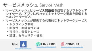 • サービスメッシュはサービス間通信を処理するソフトウェア
レイヤーで、アプリに代わってネットワーク要求を送信する
ヘルパー サービス
• サービスメッシュが提供する代表的なネットワークサービス
• トラフィック制御
• 回復性、耐障害性処理
• 可視化、分散トレース
• 認証、セキュリティ機能
https://github.com/istio/istio
https://github.com/linkerd/linkerd https://github.com/runconduit/conduit
 