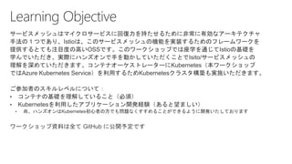 サービスメッシュはマイクロサービスに回復力を持たせるために非常に有効なアーキテクチャ
手法の１つであり、Istioは、このサービスメッシュの機能を実装するためのフレームワークを
提供するとても注目度の高いOSSです。このワークショップでは座学を通じてIstioの基礎を
学んでいただき、実際にハンズオンで手を動かしていただくことでIsito/サービスメッシュの
理解を深めていただきます。コンテナオーケストレーターにKubernetes（本ワークショップ
ではAzure Kubernetes Service）を利用するためKubernetesクラスタ構築も実施いただきます。
ご参加者のスキルレベルについて：
ワークショップ資料は全て GitHub に公開予定です
 