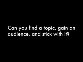 Can you find a topic, gain an audience, and stick with it? 