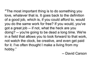 “ The most important thing is to do something you love, whatever that is. It goes back to the definition of a good job, wh...