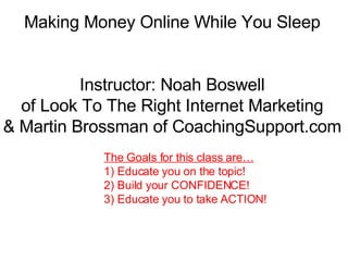 Making Money Online While You Sleep Instructor: Noah Boswell of Look To The Right Internet Marketing & Martin Brossman of CoachingSupport.com The Goals for this class are… 1) Educate you on the topic!  2) Build your CONFIDENCE! 3) Educate you to take ACTION! 