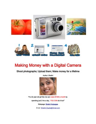 Making Money with a Digital Camera
Shoot photographs; Upload them; Make money for a lifetime
                               Author: Shalini




          “If a 22 year old girl like me can make $1000 a month by

              spending just 2 hrs a day, YOU CAN do it too!”

                        Webpage: Shalini Hubpages

                     Email: Shailini.Gupta@Gmail.com