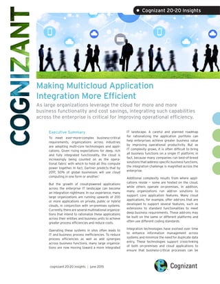 Making Multicloud Application
Integration More Efficient
As large organizations leverage the cloud for more and more
business functionality and cost savings, integrating such capabilities
across the enterprise is critical for improving operational efficiency.
Executive Summary
To meet ever-more-complex business-critical
requirements, organizations across industries
are adopting multi-core technologies and appli-
cations. Given rising expectations for deep, rich
and fully integrated functionality, the cloud is
increasingly being counted on as the opera-
tional fabric with which to hold all this compute
power together. In fact, Gartner predicts that by
2017, 50% of global businesses will use cloud
computing in one form or another.1
But the growth of cloud-powered applications
across the enterprise IT landscape can become
an integration nightmare. In our experience, many
large organizations are running upwards of 200
or more applications on private, public or hybrid
clouds, in conjunction with on-premises systems.
Currently, there are several multinational organiza-
tions that intend to rationalize these applications
across their entities and business units to achieve
greater process efficiencies and reduce costs.
Operating these systems in silos often leads to
IT and business process inefficiencies. To reduce
process efficiencies as well as add synergies
across business functions, many large organiza-
tions are now moving toward a more integrated
IT landscape. A careful and planned roadmap
for rationalizing the application portfolio can
help enterprises achieve greater business value
by improving operational productivity. But as
IT complexity grows, it is often difficult to bring
all business functions on a single IT platform; in
fact, because many companies run best-of-breed
solutions that address specific business functions,
the integration challenge is magnified across the
enterprise.
Additional complexity results from where appli-
cations reside — some are hosted on the cloud,
while others operate on-premises. In addition,
many organizations run add-on solutions to
support core application features. Many cloud
applications, for example, offer add-ons that are
developed to support several features, such as
extensions to standard functionalities to meet
deep business requirements. These add-ons may
be built on the same or different platforms and
often use different coding standards.
Integration technologies have evolved over time
to enhance information management across
systems and minimize the need for duplicate data
entry. These technologies support cross-linking
of both on-premises and cloud applications to
ensure that business-critical processes can be
cognizant 20-20 insights | june 2015
• Cognizant 20-20 Insights
 