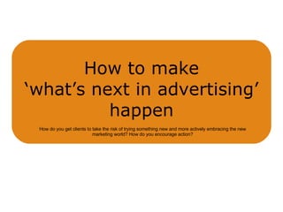How to make ‘what’s next in advertising’ happen How do you get clients to take the risk of trying something new and more actively embracing the new marketing world? How do you encourage action? 