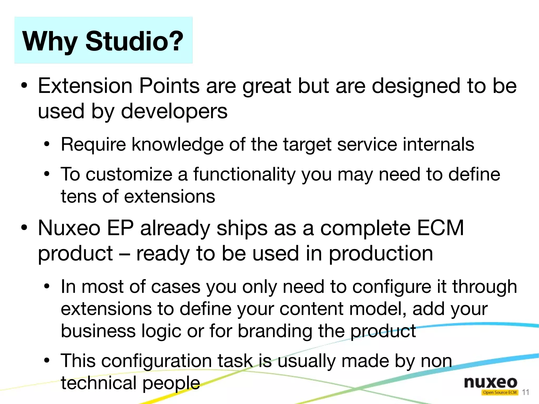 Why Studio?
●
    Extension Points are great but are designed to be
    used by developers
    ●
        Require knowledge of the target service internals
    ●
        To customize a functionality you may need to defne
        tens of extensions
●
    Nuxeo EP already ships as a complete ECM
    product – ready to be used in production
    ●
        In most of cases you only need to confgure it through
        extensions to defne your content model, add your
        business logic or for branding the product
    ●
        This confguration task is usually made by non
        technical people                                        11
 