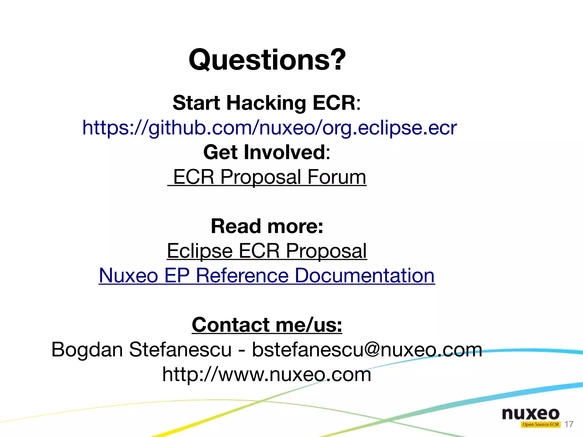 Questions?
             Start Hacking ECR:
  https://github.com/nuxeo/org.eclipse.ecr
                Get Involved:
             ECR Proposal Forum

               Read more:
          Eclipse ECR Proposal
    Nuxeo EP Reference Documentation

             Contact me/us:
Bogdan Stefanescu - bstefanescu@nuxeo.com
          http://www.nuxeo.com

                                             17
 
