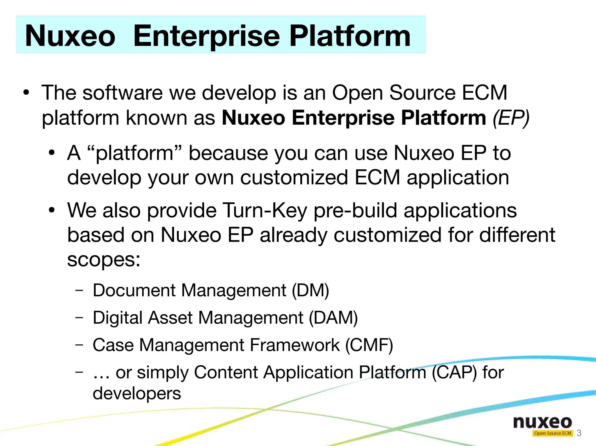 Nuxeo Enterprise Platform
●
    The software we develop is an Open Source ECM
    platform known as Nuxeo Enterprise Platform (EP)
    ●
        A “platform” because you can use Nuxeo EP to
        develop your own customized ECM application
    ●
        We also provide Turn-Key pre-build applications
        based on Nuxeo EP already customized for different
        scopes:
        –   Document Management (DM)
        –   Digital Asset Management (DAM)
        –   Case Management Framework (CMF)
        –   … or simply Content Application Platform (CAP) for
            developers

                                                                 3
 