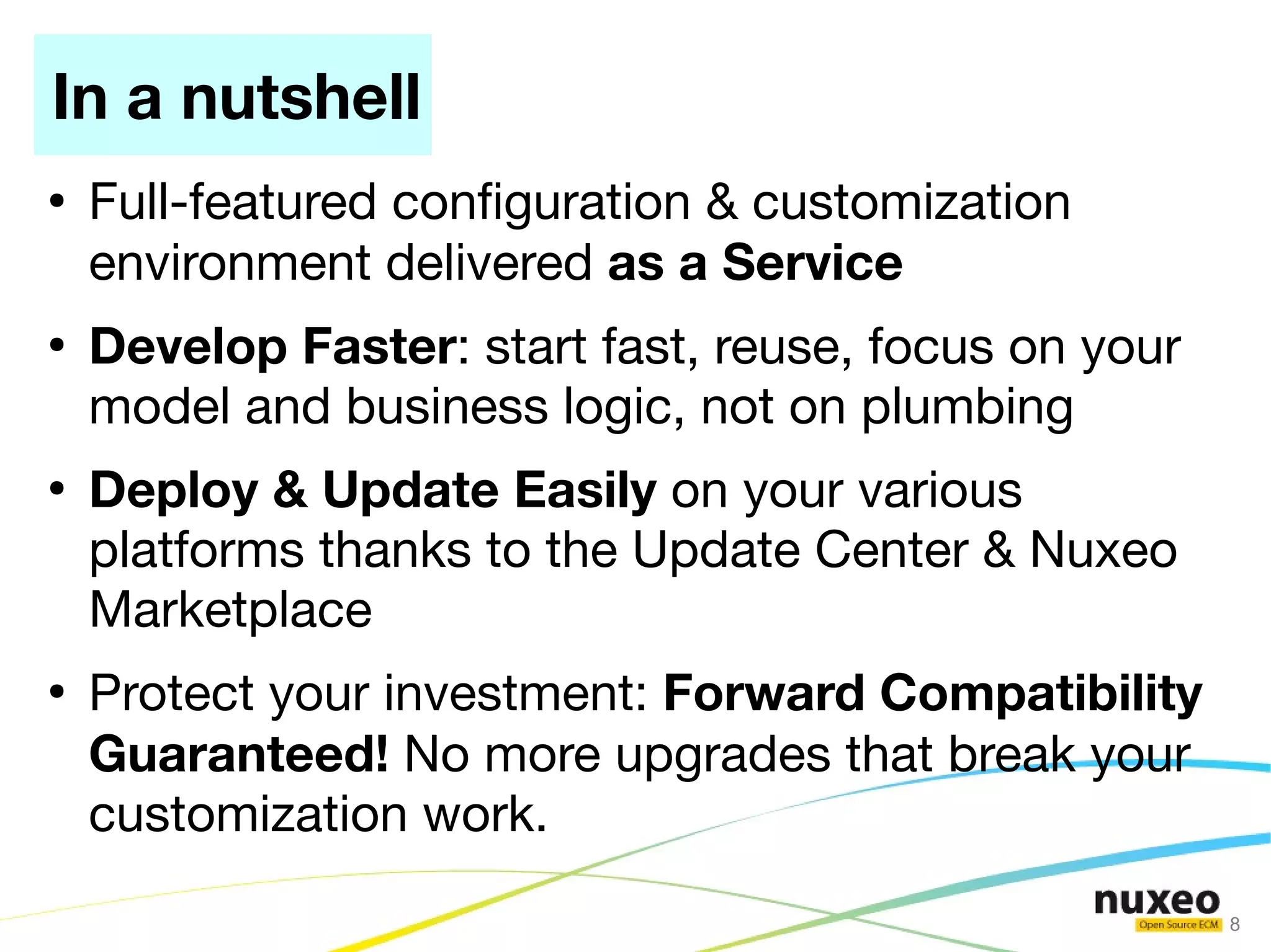 In a nutshell
●
    Full-featured confguration & customization
    environment delivered as a Service
●
    Develop Faster: start fast, reuse, focus on your
    model and business logic, not on plumbing
●
    Deploy & Update Easily on your various
    platforms thanks to the Update Center & Nuxeo
    Marketplace
●
    Protect your investment: Forward Compatibility
    Guaranteed! No more upgrades that break your
    customization work.
                                                       8
 