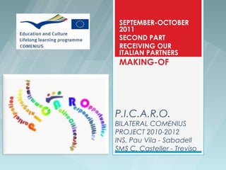 SEPTEMBER-OCTOBER
 2011
 SECOND PART
 RECEIVING OUR
 ITALIAN PARTNERS
 MAKING-OF




P.I.C.A.R.O.
BILATERAL COMENIUS
PROJECT 2010-2012
INS. Pau Vila - Sabadell
SMS C. Casteller - Treviso
 