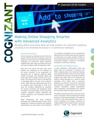 • Cognizant 20-20 Insights




Making Online Shopping Smarter
with Advanced Analytics
Merging offline and online data can help retailers to customize targeting,
resulting in incremental increases in e-commerce revenues.

      Executive Summary                                     of a prospect’s willingness to buy, transactional
                                                            data points such as offline sales are key indicators
      Online shopping has emerged as one of the most
                                                            of actual sales. This paper provides insights on
      popular Internet activities, providing a variety of
                                                            how merging offline and online data can support
      products for consumers and a multiplicity of sales
                                                            customized targeting, resulting in incremental
      challenges for e-commerce players. Research
                                                            increases in e-commerce revenues.
      suggests that online sales has grown 16.1% year-
      over-year from March 2010 through March 2011. 1       Constraints and Opportunities
      Both brick and mortar and pure play online            In most companies, unfortunately, online and
      retailers are competing for the attention of          offline sales are processed in technical silos.
      the online consumer. A real opportunity for           Offline shopping data is very important because
      companies lies in applying advanced digital           many people still want to touch and see products
      analytic techniques that integrate offline and        first-hand before they buy. Conventional wisdom
      online data sets to optimize on-site store inven-     suggests that about 70% of all consumers will
      tories. One example from retail is how Best Buy       make an offline purchase as a result of online
      is leveraging data to become more customer-           marketing. Thus, offline data is extremely
      centric. When Best Buy determined that 7% of          beneficial, and mining it along with clickstream
      its customers were responsible for 43% of its         data provides a valuable resource for improving
      sales, the company segmented its customers            customer satisfaction, product development,
      into several archetypes and redesigned stores         sales forecasting, merchandising and visibility
      to address the buying habits of these particular      into the profit margin for goods and services.
      customer segments, thereby enhancing the
                                                            The ability to identify and reach consumers at the
      in-store experience and increasing same-store
                                                            most crucial point in their buying decision-making
      sales by 8.4%.2
                                                            process, as reinforced by Google’s “Zero Moment
      While optimization and other analytical               of Truth”3 study, demonstrated that in-store or
      techniques like A/B/multivariate testing, visitor     online transactions are heavily influenced by
      engagement, behavioral targeting and audience         insights gained in the moment before a purchase
      segmentation can point toward a high likelihood       decision is made. Thus, steering consumers




      cognizant 20-20 insights | june 2012
 
